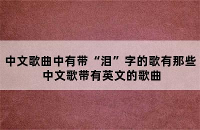 中文歌曲中有带“泪”字的歌有那些 中文歌带有英文的歌曲